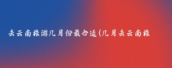 去云南旅游几月份最合适(几月去云南旅游最合适	)