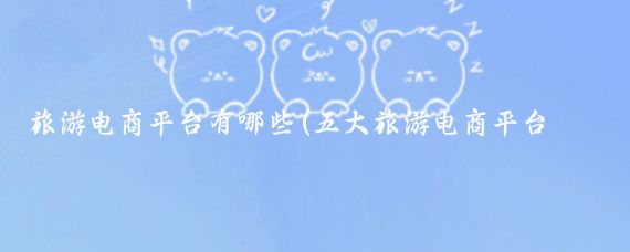 旅游电商平台有哪些(五大旅游电商平台介绍	)