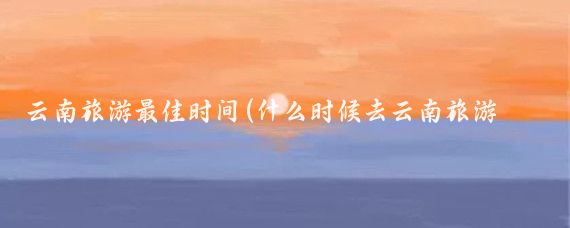 云南旅游最佳时间(什么时候去云南旅游好	)