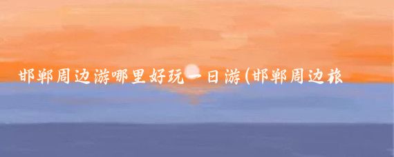 邯郸周边游哪里好玩一日游(邯郸周边旅游自驾游	)