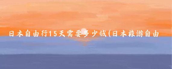 日本自由行15天需要多少钱(日本旅游自由行多少钱	)