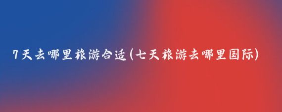 7天去哪里旅游合适(七天旅游去哪里国际)