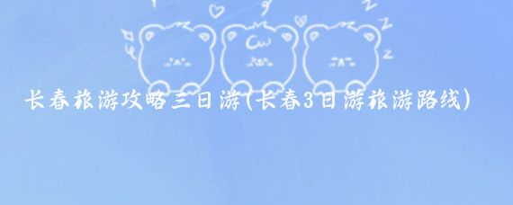 长春旅游攻略三日游(长春3日游旅游路线)