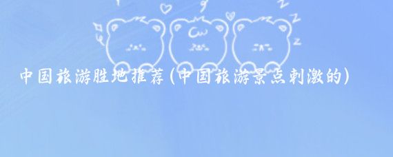 中国旅游胜地推荐(中国旅游景点刺激的)
