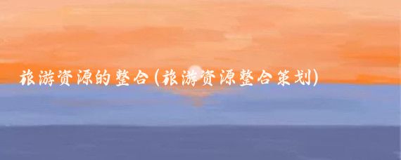 旅游资源的整合(旅游资源整合策划)