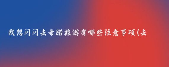我想问问去希腊旅游有哪些注意事项(去希腊旅游有什么要求)