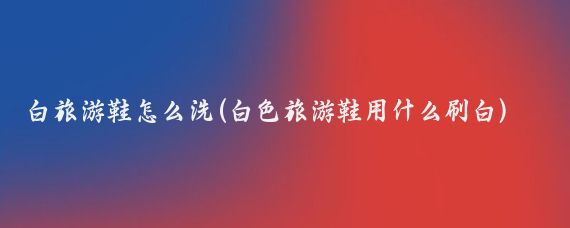 白旅游鞋怎么洗(白色旅游鞋用什么刷白)