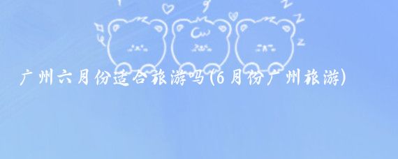 广州六月份适合旅游吗(6月份广州旅游)