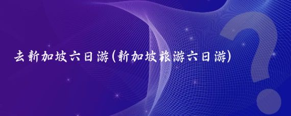 去新加坡六日游(新加坡旅游六日游)