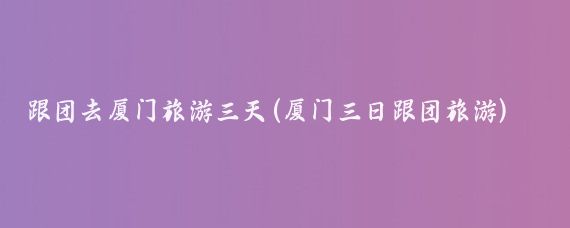 跟团去厦门旅游三天(厦门三日跟团旅游)