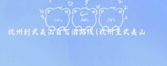 杭州到武夷山自驾游路线(杭州至武夷山旅游攻略)
