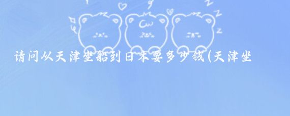 请问从天津坐船到日本要多少钱(天津坐船到日本旅游)