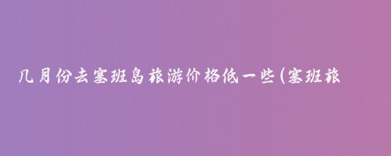几月份去塞班岛旅游价格低一些(塞班旅游什么时候便宜)