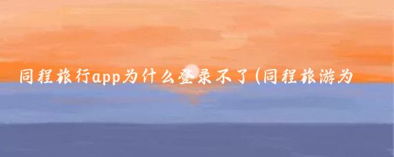 同程旅行app为什么登录不了(同程旅游为什么打不开)
