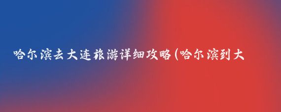 哈尔滨去大连旅游详细攻略(哈尔滨到大连旅游跟团)