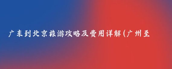 广东到北京旅游攻略及费用详解(广州至北京旅游攻略)