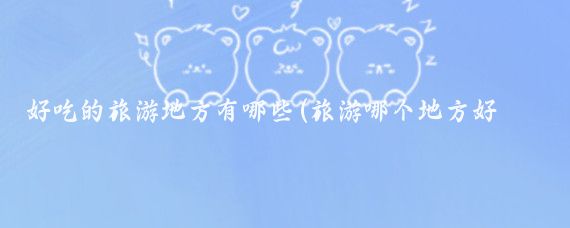 好吃的旅游地方有哪些(旅游哪个地方好吃的多)