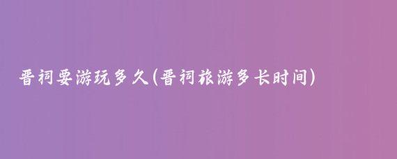 晋祠要游玩多久(晋祠旅游多长时间)