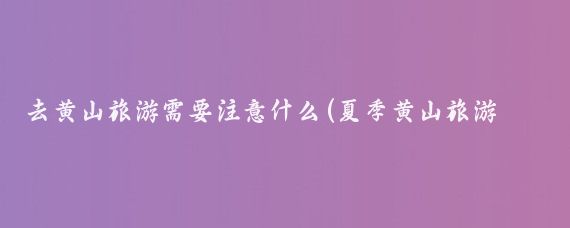去黄山旅游需要注意什么(夏季黄山旅游注意事项)