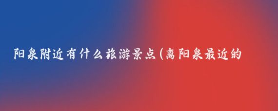 阳泉附近有什么旅游景点(离阳泉最近的旅游景点)