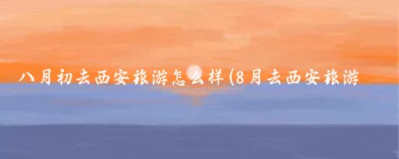 八月初去西安旅游怎么样(8月去西安旅游合适吗)