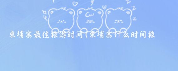 柬埔寨最佳旅游时间(柬埔寨什么时间旅游好)