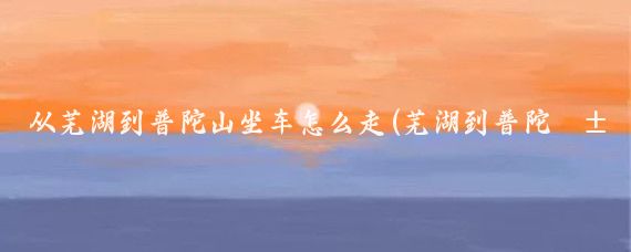 从芜湖到普陀山坐车怎么走(芜湖到普陀山旅游攻略)