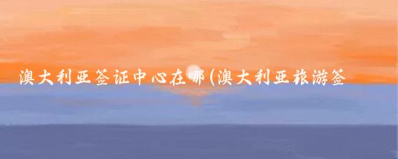 澳大利亚签证中心在哪(澳大利亚旅游签证申请中心)