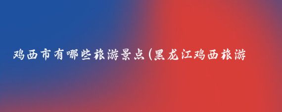 鸡西市有哪些旅游景点(黑龙江鸡西旅游景点)
