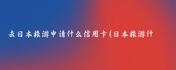 去日本旅游申请什么信用卡(日本旅游什么信用卡好)