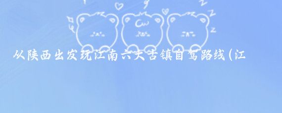从陕西出发玩江南六大古镇自驾路线(江南六大古镇旅游路线)