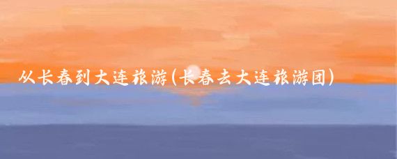 从长春到大连旅游(长春去大连旅游团)