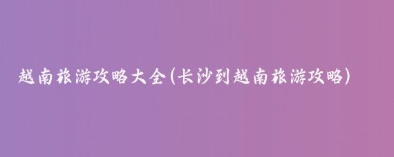越南旅游攻略大全(长沙到越南旅游攻略)