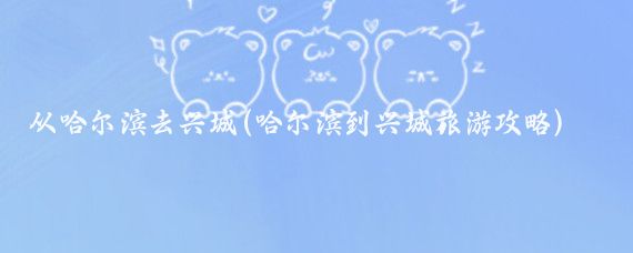 从哈尔滨去兴城(哈尔滨到兴城旅游攻略)