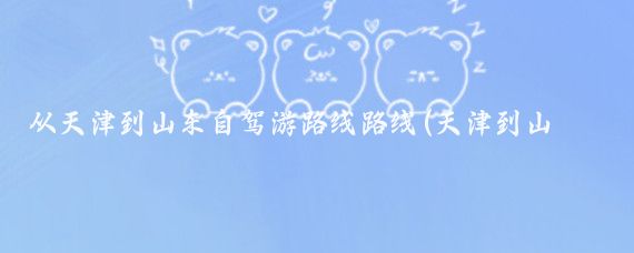 从天津到山东自驾游路线路线(天津到山东旅游路线)