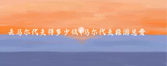 去马尔代夫得多少钱(马尔代夫旅游总费用)