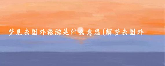 梦见去国外旅游是什么意思(解梦去国外旅游)