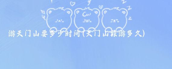 游天门山要多少时间(天门山旅游多久)