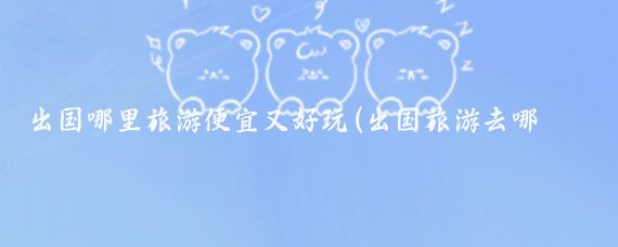 出国哪里旅游便宜又好玩(出国旅游去哪好玩)