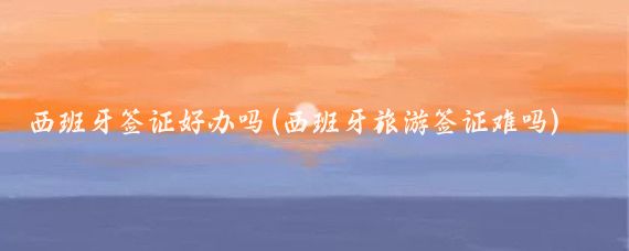 西班牙签证好办吗(西班牙旅游签证难吗)