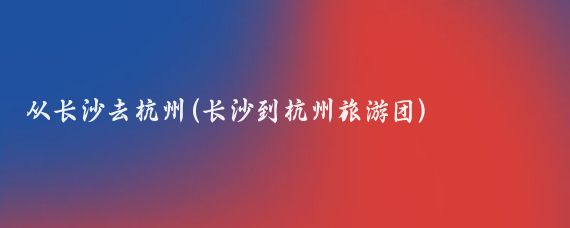 从长沙去杭州(长沙到杭州旅游团)