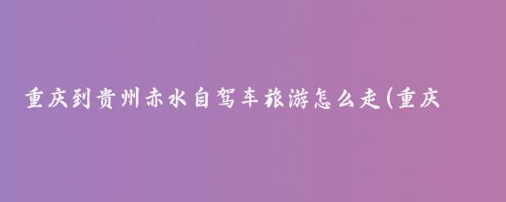 重庆到贵州赤水自驾车旅游怎么走(重庆到赤水旅游线路)