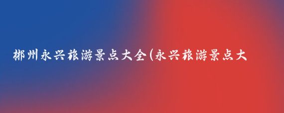 郴州永兴旅游景点大全(永兴旅游景点大全)