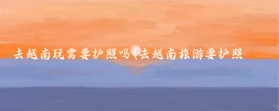 去越南玩需要护照吗(去越南旅游要护照吗)