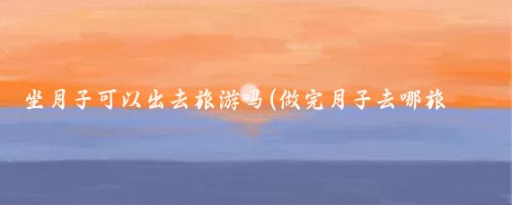 坐月子可以出去旅游吗(做完月子去哪旅游)