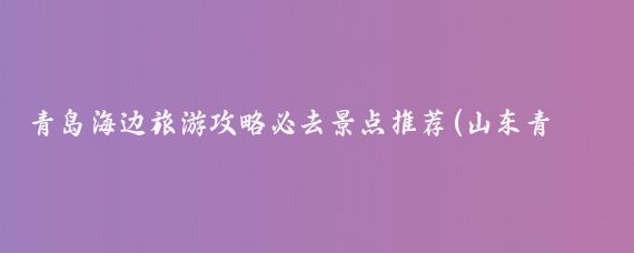 青岛海边旅游攻略必去景点推荐(山东青岛海边旅游攻略)