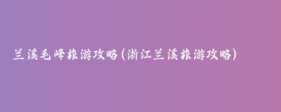 兰溪毛峰旅游攻略(浙江兰溪旅游攻略)