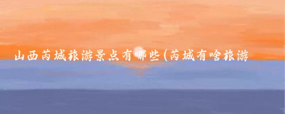 山西芮城旅游景点有哪些(芮城有啥旅游景点)