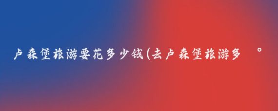 卢森堡旅游要花多少钱(去卢森堡旅游多少钱)