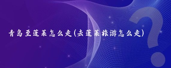 青岛至蓬莱怎么走(去蓬莱旅游怎么走)